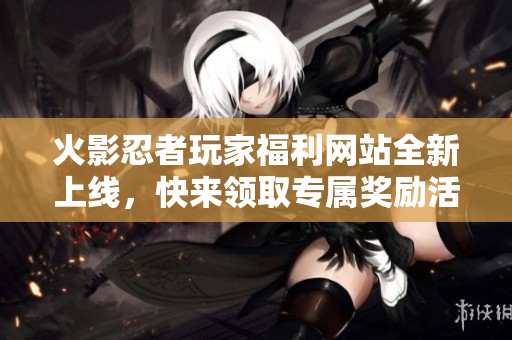 火影忍者玩家福利网站全新上线，快来领取专属奖励活动！