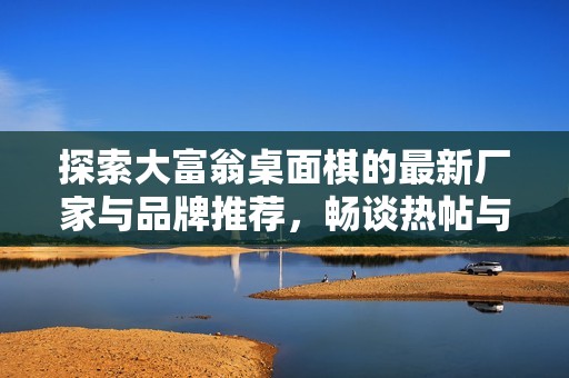 探索大富翁桌面棋的最新厂家与品牌推荐，畅谈热帖与精选图片