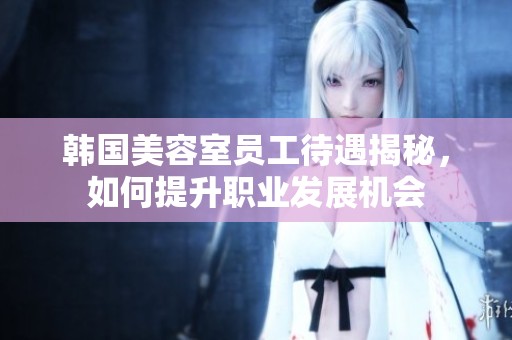 韩国美容室员工待遇揭秘，如何提升职业发展机会