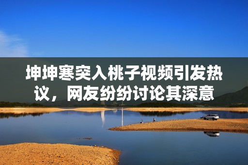 坤坤寒突入桃子视频引发热议，网友纷纷讨论其深意
