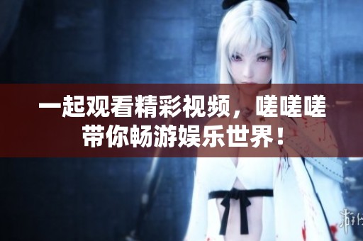 一起观看精彩视频，嗟嗟嗟带你畅游娱乐世界！
