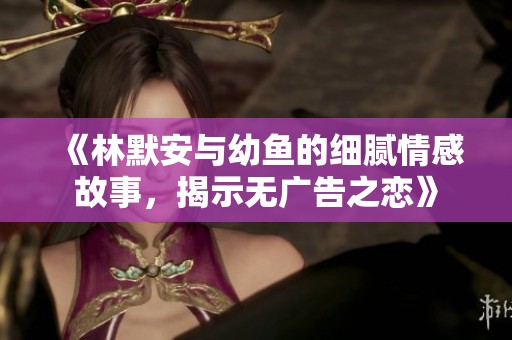 《林默安与幼鱼的细腻情感故事，揭示无广告之恋》