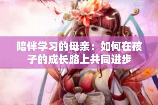 陪伴学习的母亲：如何在孩子的成长路上共同进步