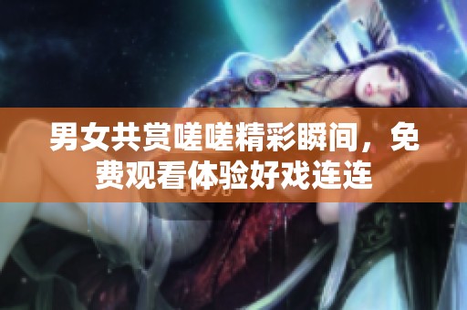 男女共赏嗟嗟精彩瞬间，免费观看体验好戏连连