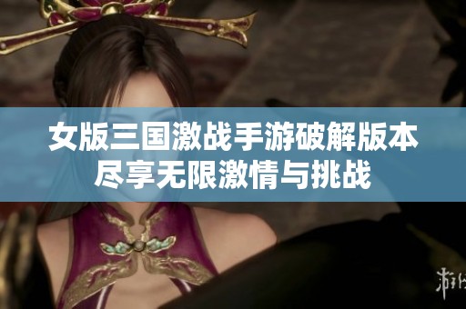 女版三国激战手游破解版本尽享无限激情与挑战