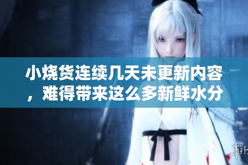 小烧货连续几天未更新内容，难得带来这么多新鲜水分
