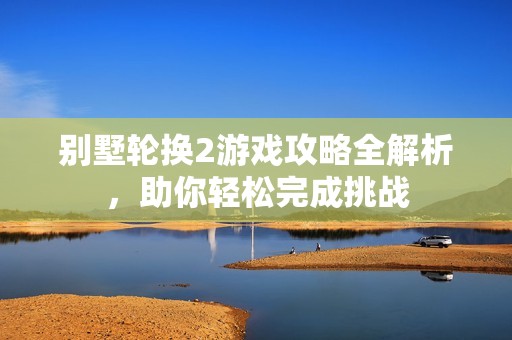 别墅轮换2游戏攻略全解析，助你轻松完成挑战