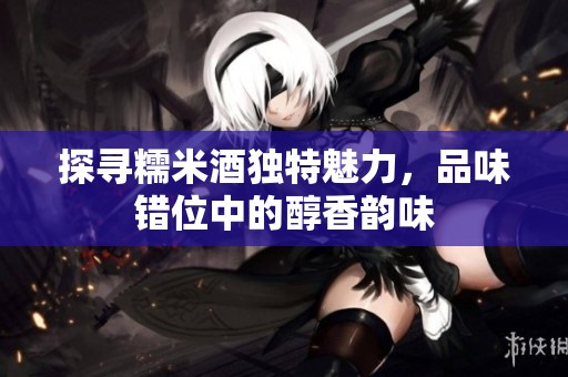 探寻糯米酒独特魅力，品味错位中的醇香韵味