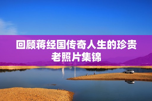 回顾蒋经国传奇人生的珍贵老照片集锦