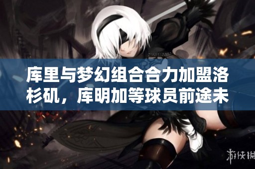 库里与梦幻组合合力加盟洛杉矶，库明加等球员前途未卜