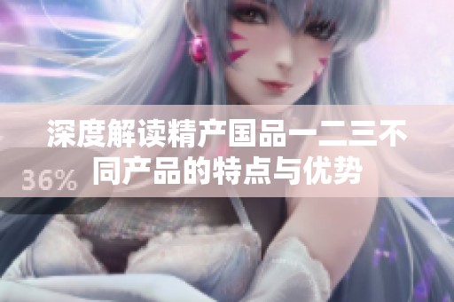 深度解读精产国品一二三不同产品的特点与优势