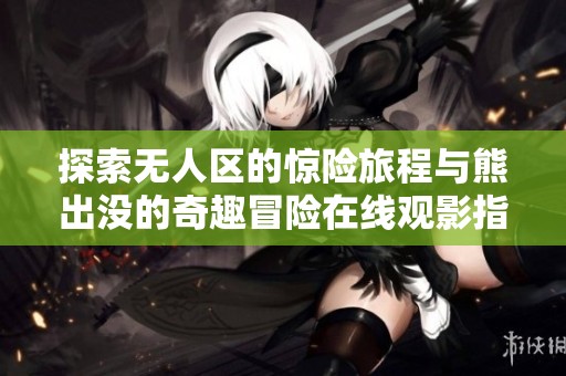探索无人区的惊险旅程与熊出没的奇趣冒险在线观影指南