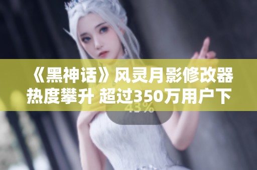 《黑神话》风灵月影修改器热度攀升 超过350万用户下载