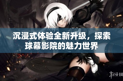 沉浸式体验全新升级，探索球幕影院的魅力世界