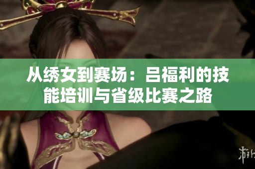 从绣女到赛场：吕福利的技能培训与省级比赛之路