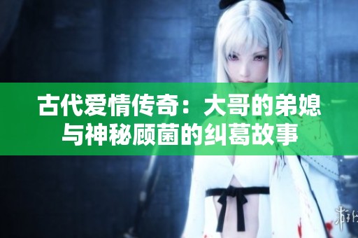 古代爱情传奇：大哥的弟媳与神秘顾菌的纠葛故事