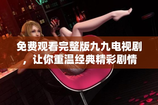 免费观看完整版九九电视剧，让你重温经典精彩剧情