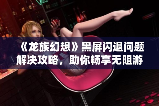 《龙族幻想》黑屏闪退问题解决攻略，助你畅享无阻游戏体验