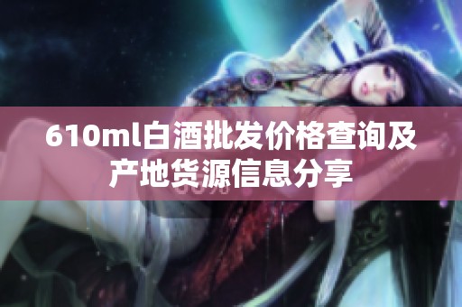 610ml白酒批发价格查询及产地货源信息分享