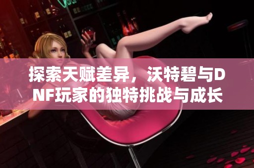 探索天赋差异，沃特碧与DNF玩家的独特挑战与成长之路