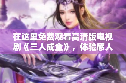 在这里免费观看高清版电视剧《三人成全》，体验感人故事