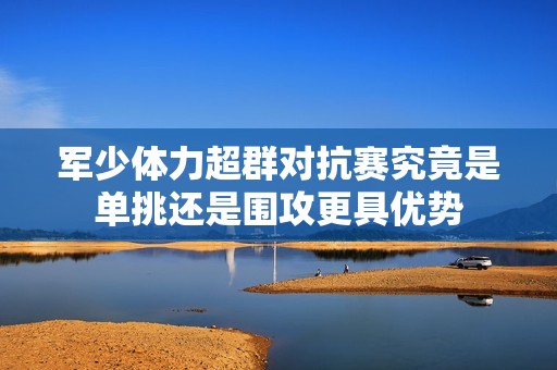 军少体力超群对抗赛究竟是单挑还是围攻更具优势