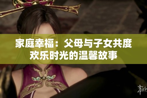 家庭幸福：父母与子女共度欢乐时光的温馨故事