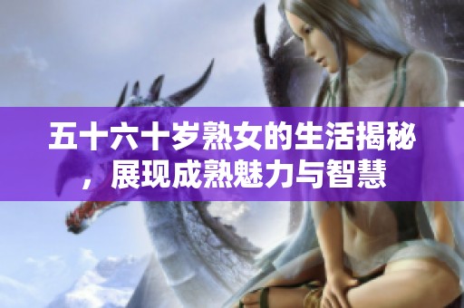 五十六十岁熟女的生活揭秘，展现成熟魅力与智慧