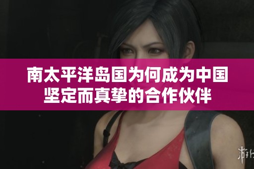 南太平洋岛国为何成为中国坚定而真挚的合作伙伴