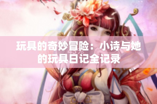 玩具的奇妙冒险：小诗与她的玩具日记全记录