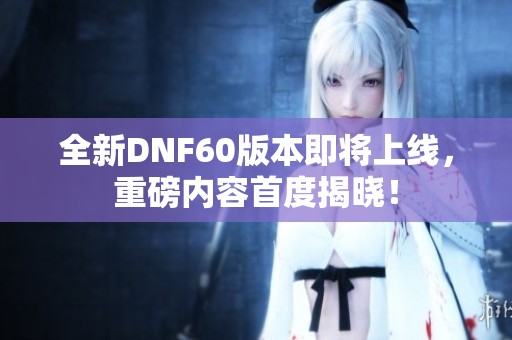 全新DNF60版本即将上线，重磅内容首度揭晓！