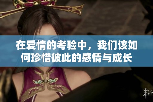 在爱情的考验中，我们该如何珍惜彼此的感情与成长