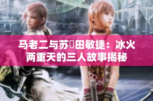 马老二与苏玥田敏捷：冰火两重天的三人故事揭秘