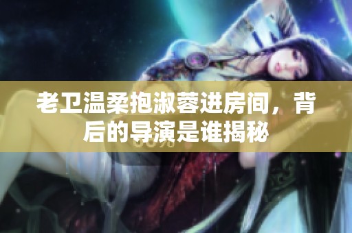 老卫温柔抱淑蓉进房间，背后的导演是谁揭秘