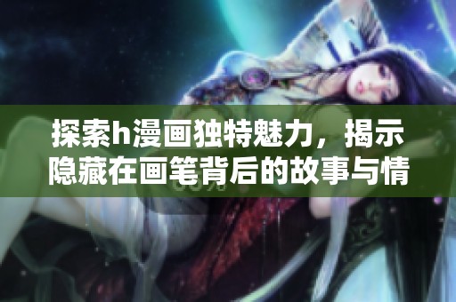 探索h漫画独特魅力，揭示隐藏在画笔背后的故事与情感