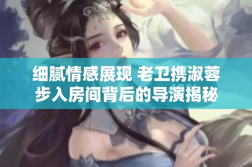 细腻情感展现 老卫携淑蓉步入房间背后的导演揭秘