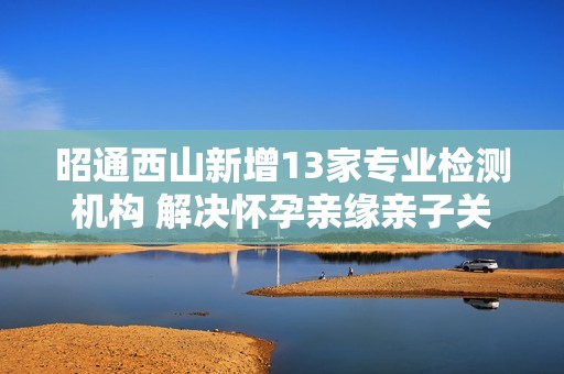 昭通西山新增13家专业检测机构 解决怀孕亲缘亲子关系问题