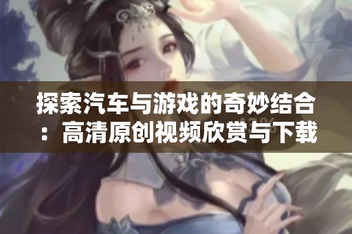 探索汽车与游戏的奇妙结合：高清原创视频欣赏与下载