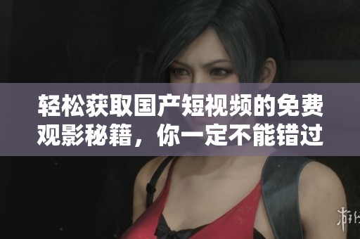 轻松获取国产短视频的免费观影秘籍，你一定不能错过