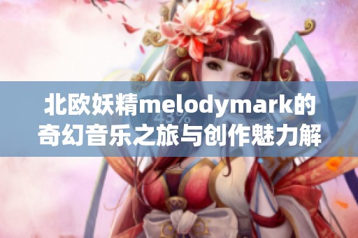 北欧妖精melodymark的奇幻音乐之旅与创作魅力解析