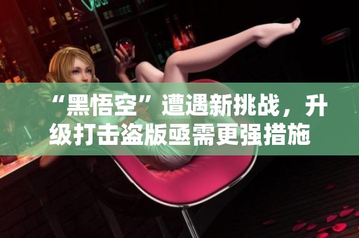 “黑悟空”遭遇新挑战，升级打击盗版亟需更强措施