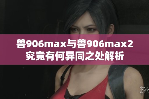 兽906max与兽906max2究竟有何异同之处解析