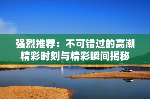 强烈推荐：不可错过的高潮精彩时刻与精彩瞬间揭秘