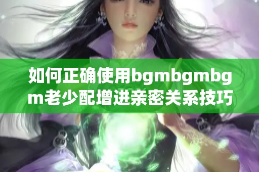 如何正确使用bgmbgmbgm老少配增进亲密关系技巧