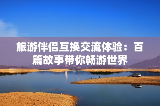 旅游伴侣互换交流体验：百篇故事带你畅游世界