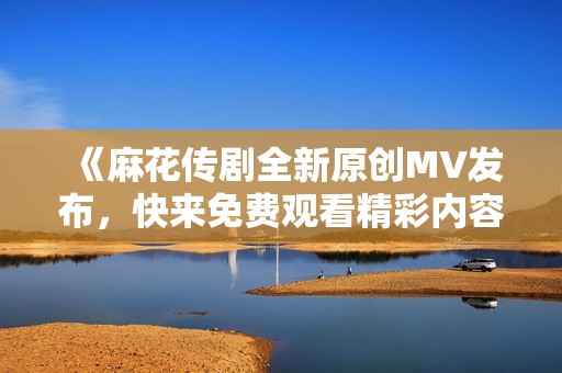《麻花传剧全新原创MV发布，快来免费观看精彩内容吧》