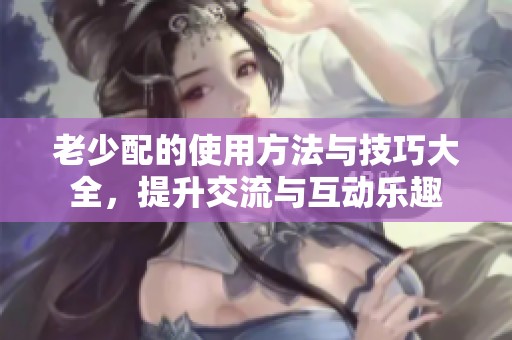 老少配的使用方法与技巧大全，提升交流与互动乐趣