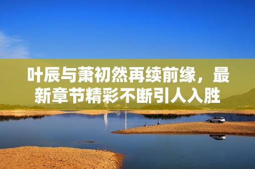 叶辰与萧初然再续前缘，最新章节精彩不断引人入胜