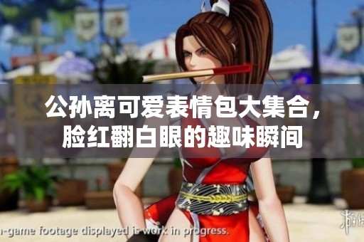 公孙离可爱表情包大集合，脸红翻白眼的趣味瞬间