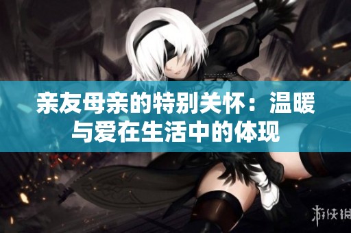 亲友母亲的特别关怀：温暖与爱在生活中的体现